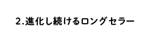 2.進化し続けるロングセラー