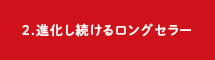 2.進化し続けるロングセラー