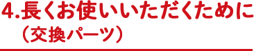 4.長くお使いいただくために（交換パーツ）