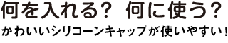 何を入れる？何に使う？かわいいシリコーンキャップが使いやすい！